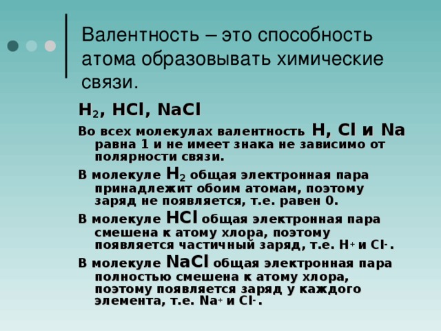 Валентность – это способность атома образовывать химические связи. Н 2 , НCl, NaCl Во всех молекулах валентность Н, Cl и Na равна 1 и не имеет знака не зависимо от полярности связи. В молекуле Н 2 общая электронная пара принадлежит обоим атомам, поэтому заряд не появляется, т.е. равен 0. В молекуле НCl  общая электронная пара смешена к атому хлора, поэтому появляется частичный заряд, т.е. Н + и Cl - . В молекуле NaCl  общая электронная пара полностью смешена к атому хлора, поэтому появляется заряд у каждого элемента, т.е. Na + и Cl - .