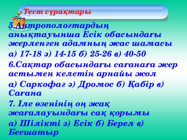 Тест сұрақтары  5.Антропологтардың анықтауынша Есік обасындағы жерленген адамның жас шамасы а) 17-18 ә) 14-15 б) 25-26 в) 40-50 6.Сақтар обасындағы сағанаға жер астымен келетін арнайы жол а) Саркофаг ә) Дромос б) Қабір в) Сағана 7. Іле өзенінің оң жақ жағалауындағы сақ қорымы а) Шілікті ә) Есік б) Берел в) Бесшатыр