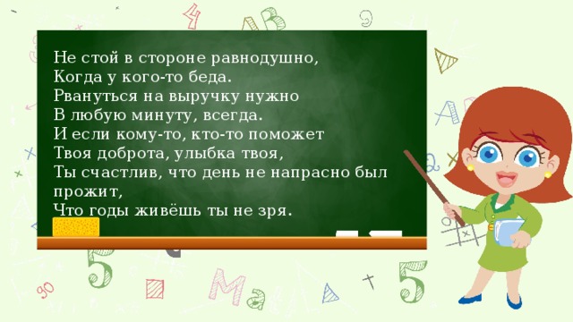 Не стой в стороне равнодушно, Когда у кого-то беда. Рвануться на выручку нужно В любую минуту, всегда. И если кому-то, кто-то поможет Твоя доброта, улыбка твоя, Ты счастлив, что день не напрасно был прожит, Что годы живёшь ты не зря.