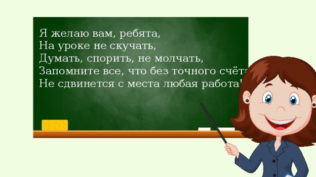 Я желаю вам, ребята, На уроке не скучать, Думать, спорить, не молчать, Запомните все, что без точного счёта Не сдвинется с места любая работа!