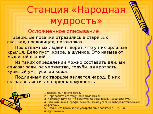 Станция «Народная мудрость» Осложнённое списывание.  Звери..ые пова..ки отразились в стари..ых ска..ках, пословицах, поговорках.  Про отважных людей г..ворят, что у них орли..ые крыл..я. Дело пуст..ковое, а шумное. Это называют мыши..ой в..знёй.  Из таких определений можно составить дли..ый список: осли..ое упрямство, голуби..ая кротость, кури..ый ум, гуси..ая кожа.  Подлинным их творцом является народ. В них ск..залась исти..ая народная мудрость. 1.Докажите, что это текст. 2. Определите его тему, основную мысль. 3. К какому типу речи относится данный текст? Докажите это. 4. Спишите текст, графически объяснив условия выбора вставленных орфограмм. 5. Объясните графически употребление запятых в 1, 2, 3 и 5 предложениях.