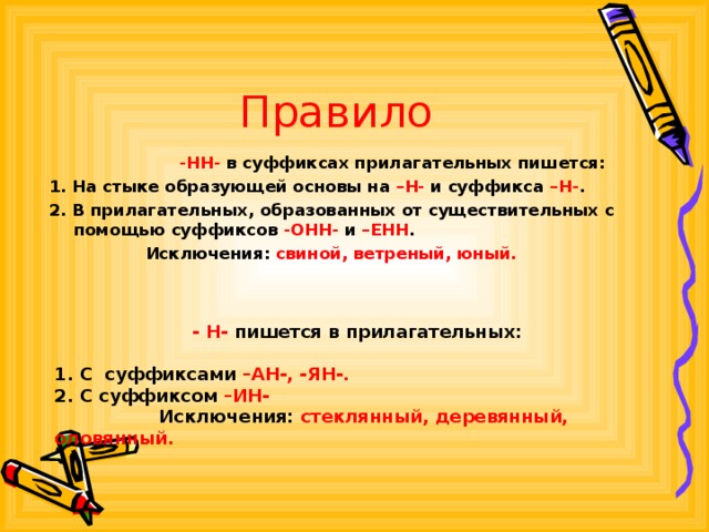 Правило -НН- в суффиксах прилагательных пишется: -НН- в суффиксах прилагательных пишется: -НН- в суффиксах прилагательных пишется: -НН- в суффиксах прилагательных пишется: -НН- в суффиксах прилагательных пишется: 1. На стыке образующей основы на –Н- и суффикса –Н- . 2. В прилагательных, образованных от существительных с помощью суффиксов -ОНН- и –ЕНН .  Исключения: свиной, ветреный, юный.   - Н- пишется в прилагательных:  1. С суффиксами –АН-, -ЯН-. 2. С суффиксом –ИН-  Исключения: стеклянный, деревянный, оловянный.