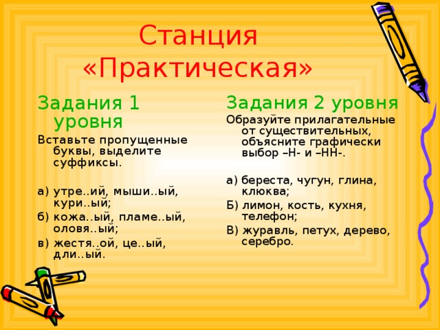 Станция «Практическая» Задания 1 уровня Задания 2 уровня Вставьте пропущенные буквы, выделите суффиксы. а) утре..ий, мыши..ый, кури..ый; б) кожа..ый, пламе..ый, оловя..ый; в) жестя..ой, це..ый, дли..ый. Образуйте прилагательные от существительных, объясните графически выбор –Н- и –НН-. а) береста, чугун, глина, клюква; Б) лимон, кость, кухня, телефон; В) журавль, петух, дерево, серебро.