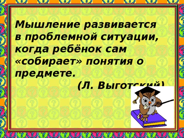 Мышление развивается в проблемной ситуации, когда ребёнок сам «собирает» понятия о предмете. (Л. Выготский)