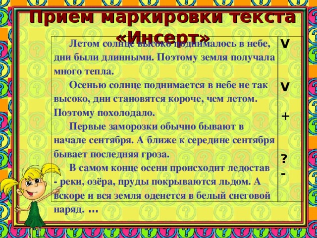 Прием маркировки текста «Инсерт»   Летом солнце высоко поднималось в небе, дни были длинными. Поэтому земля получала много тепла. Осенью солнце поднимается в небе не так высоко, дни становятся короче, чем летом. Поэтому похолодало. Первые заморозки обычно бывают в начале сентября. А ближе к середине сентября бывает последняя гроза. В самом конце осени происходит ледостав - реки, озёра, пруды покрываются льдом. А вскоре и вся земля оденется в белый снеговой наряд. … V  V  +  ? -