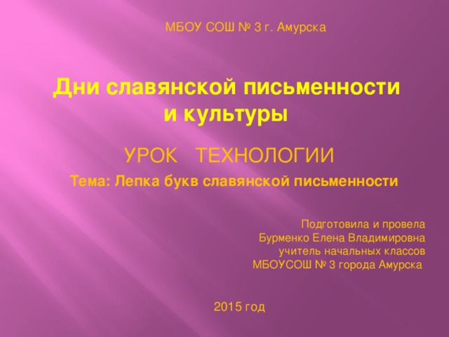 МБОУ СОШ № 3 г. Амурска Дни славянской письменности и культуры УРОК ТЕХНОЛОГИИ Тема: Лепка букв славянской письменности Подготовила и провела  Бурменко Елена Владимировна учитель начальных классов МБОУСОШ № 3 города Амурска 2015 год