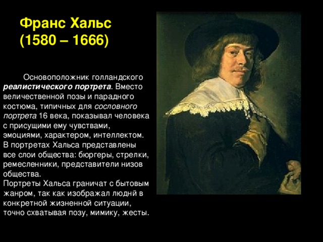 Франс Хальс  (1580 – 1666)          Основоположник голландского реалистического портрета . Вместо величественной позы и парадного костюма, типичных для сословного портрета 16 века, показывал человека с присущими ему чувствами, эмоциями, характером, интеллектом. В портретах Хальса представлены все слои общества: бюргеры, стрелки, ремесленники, представители низов общества. Портреты Хальса граничат с бытовым жанром, так как изображал люднй в конкретной жизненной ситуации, точно схватывая позу, мимику, жесты.