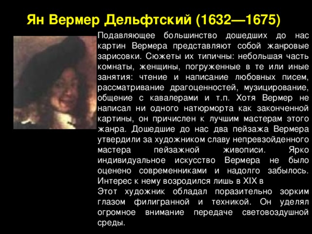 Подавляющее большинство дошедших до нас картин Вермера представляют собой жанровые зарисовки. Сюжеты их типичны: небольшая часть комнаты, женщины, погруженные в те или иные занятия: чтение и написание любовных писем, рассматривание драгоценностей, музицирование, общение с кавалерами и т.п. Хотя Вермер не написал ни одного натюрморта как законченной картины, он причислен к лучшим мастерам этого жанра. Дошедшие до нас два пейзажа Вермера утвердили за художником славу непревзойденного мастера пейзажной живописи. Ярко индивидуальное искусство Вермера не было оценено современниками и надолго забылось. Интерес к нему возродился лишь в XIX в  Этот художник обладал поразительно зорким глазом филигранной и техникой. Он уделял огромное внимание передаче световоздушной среды. Ян  Вермер Дельфтский (1632—1675)