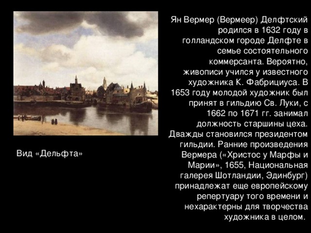 Ян Вермер (Вермеер) Делфтский родился в 1632 году в голландском городе Делфте в семье состоятельного коммерсанта. Вероятно, живописи учился у известного художника К. Фабрициуса. В 1653 году молодой художник был принят в гильдию Св. Луки, с 1662 по 1671 гг. занимал должность старшины цеха. Дважды становился президентом гильдии. Ранние произведения Вермера («Христос у Марфы и Марии», 1655, Национальная галерея Шотландии, Эдинбург) принадлежат еще европейскому репертуару того времени и нехарактерны для творчества художника в целом. Вид «Дельфта»