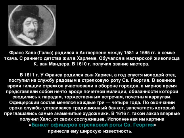 Франс Халс (Гальс) родился в Антверпене между 1581 и 1585 гг. в семье ткача. С раннего детства жил в Харлеме. Обучался в мастерской живописца К. ван Мандера. В 1610 г. получил звание мастера.           В 1611 г. У Франса родился сын Хармен, а год спустя молодой отец поступил на службу рядовым в стрелковую роту Св. Георгия. В военное время гильдии стрелков участвовали в обороне городов, в мирное время представляли собой нечто вроде почетной милиции, обязанности которой сводились к парадам, торжественным встречам, почетным караулам. Офицерский состав менялся каждые три — четыре года. По окончании срока службы устраивался традиционный банкет, запечатлеть который приглашались самые знаменитые художники. В 1616 г. такой заказ впервые получил Халс, от своих сослуживцев. Исполненная им картина  « Банкет офицеров стрелковой роты Св. Георгия »  принесла ему широкую известность.   