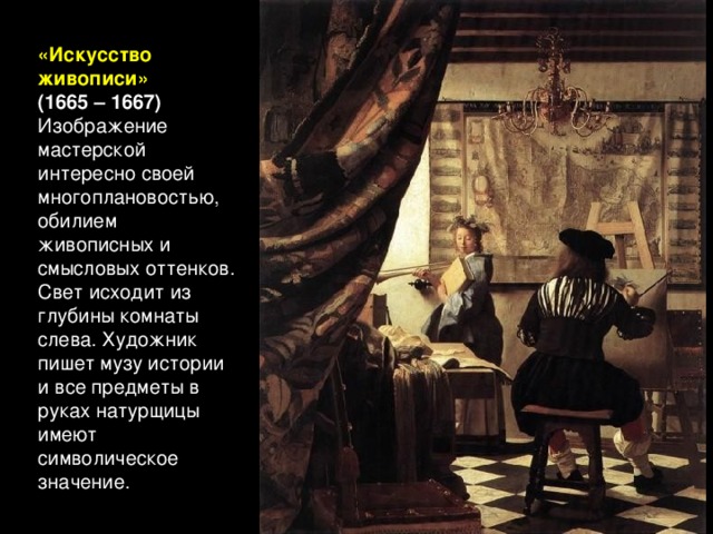 «Искусство живописи» (1665 – 1667) Изображение мастерской интересно своей многоплановостью, обилием живописных и смысловых оттенков. Свет исходит из глубины комнаты слева. Художник пишет музу истории и все предметы в руках натурщицы имеют символическое значение.