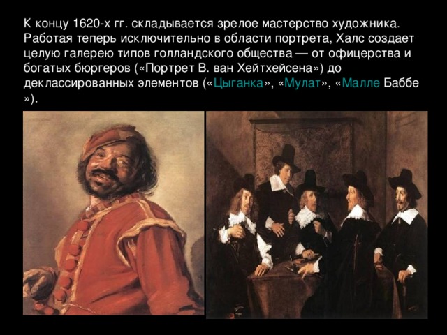 К концу 1620-х гг. складывается зрелое мастерство художника. Работая теперь исключительно в области портрета, Халс создает целую галерею типов голландского общества — от офицерства и богатых бюргеров («Портрет В. ван Хейтхейсена») до деклассированных элементов (« Цыганка », « Мулат », « Малле  Баббе »).