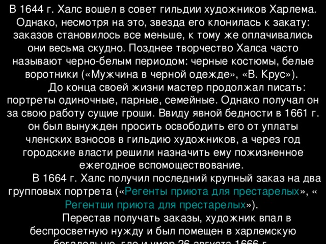 В 1644 г. Халс вошел в совет гильдии художников Харлема. Однако, несмотря на это, звезда его клонилась к закату: заказов становилось все меньше, к тому же оплачивались они весьма скудно. Позднее творчество Халса часто называют черно-белым периодом: черные костюмы, белые воротники («Мужчина в черной одежде», «В. Крус»).           До конца своей жизни мастер продолжал писать: портреты одиночные, парные, семейные. Однако получал он за свою работу сущие гроши. Ввиду явной бедности в 1661 г. он был вынужден просить освободить его от уплаты членских взносов в гильдию художников, а через год городские власти решили назначить ему пожизненное ежегодное вспомоществование.           В 1664 г. Халс получил последний крупный заказ на два групповых портрета (« Регенты приюта для престарелых », « Регентши приюта для престарелых »).           Перестав получать заказы, художник впал в беспросветную нужду и был помещен в харлемскую богадельню, где и умер 26 августа 1666 г.