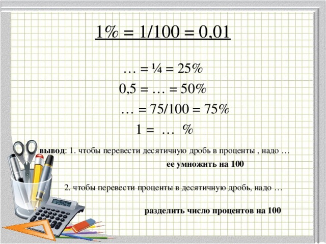 1% = 1/100 = 0,01 … = ¼ = 25% 0,5 = … = 50% … = 75/100 = 75%  1 = … %  вывод : 1. чтобы перевести десятичную дробь в проценты , надо …  ее умножить на 100   2. чтобы перевести проценты в десятичную дробь, надо …  разделить число процентов на 100