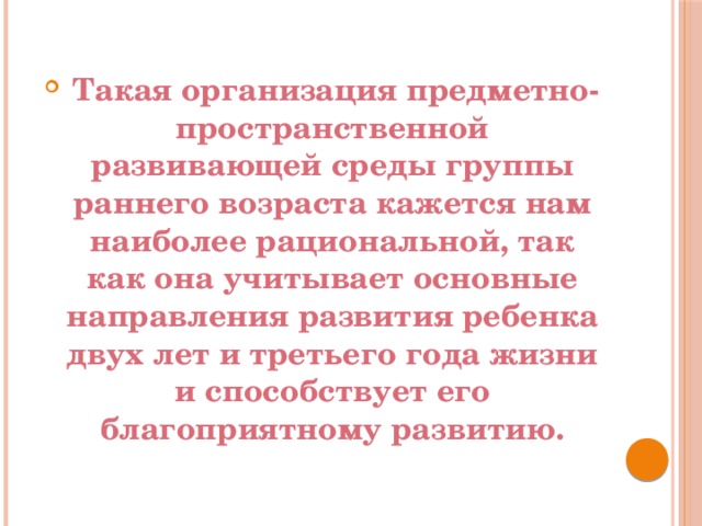   Такая организация предметно-пространственной развивающей среды группы раннего возраста кажется нам наиболее рациональной, так как она учитывает основные направления развития ребенка двух лет и третьего года жизни и способствует его благоприятному развитию.