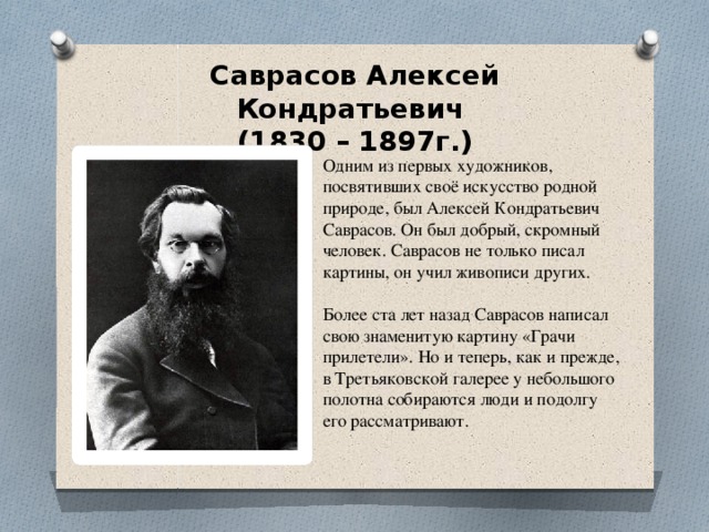 Саврасов Алексей Кондратьевич  (1830 – 1897г.)   Одним из первых художников, посвятивших своё искусство родной природе, был Алексей Кондратьевич Саврасов. Он был добрый, скромный человек. Саврасов не только писал картины, он учил живописи других. Более ста лет назад Саврасов написал свою знаменитую картину «Грачи прилетели». Но и теперь, как и прежде, в Третьяковской галерее у небольшого полотна собираются люди и подолгу его рассматривают.