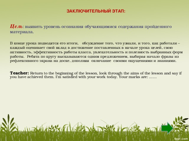 ЗАКЛЮЧИТЕЛЬНЫЙ ЭТАП :    Цель :  выявить уровень осознания обучающимися содержания пройденного материала. В конце урока подводятся его итоги,   обсуждение того, что узнали, и того, как работали –каждый оценивает свой вклад в достижение поставленных в начале урока целей, свою активность, эффективность работы класса, увлекательность и полезность выбранных форм работы.  Ребята по кругу высказываются одним предложением, выбирая начало фразы из рефлексивного экрана на доске, дополняя окончание своими ощущениями и знаниями.  Teacher:  Return to the beginning of the lesson, look through the aims of the lesson and say if you have achieved them. I’m satisfied with your work today. Your marks are: ……