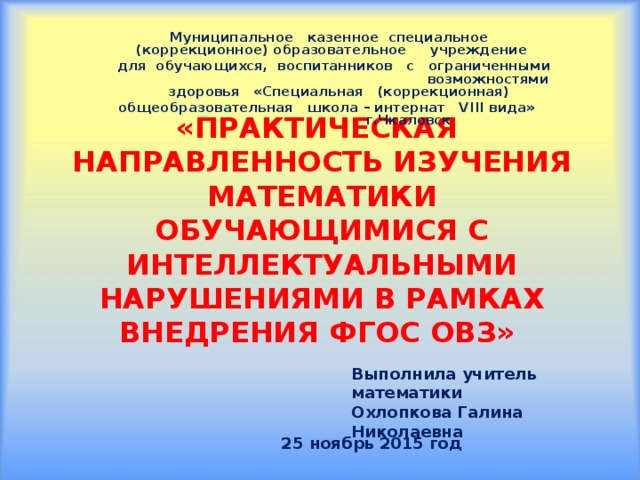 Муниципальное казенное специальное (коррекционное) образовательное учреждение для обучающихся, воспитанников с ограниченными возможностями здоровья «Специальная (коррекционная) общеобразовательная школа – интернат VIII вида» г.Чкаловск  «ПРАКТИЧЕСКАЯ НАПРАВЛЕННОСТЬ ИЗУЧЕНИЯ МАТЕМАТИКИ ОБУЧАЮЩИМИСЯ С ИНТЕЛЛЕКТУАЛЬНЫМИ НАРУШЕНИЯМИ В РАМКАХ ВНЕДРЕНИЯ ФГОС ОВЗ»    Выполнила учитель математики Охлопкова Галина Николаевна 25 ноябрь 2015 год