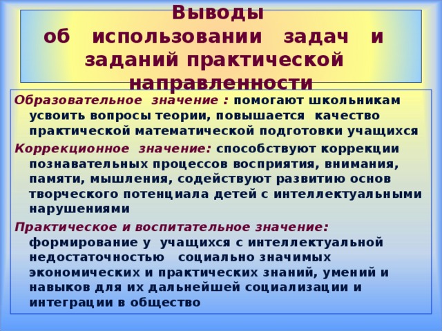 Выводы  об использовании задач и заданий практической направленности Образовательное значение :  помогают школьникам усвоить вопросы теории, повышается качество практической математической подготовки учащихся Коррекционное значение:  способствуют коррекции познавательных процессов восприятия, внимания, памяти, мышления, содействуют развитию основ творческого потенциала детей с интеллектуальными нарушениями Практическое и воспитательное значение:  формирование у учащихся с интеллектуальной недостаточностью социально значимых экономических и практических знаний, умений и навыков для их дальнейшей социализации и интеграции в общество