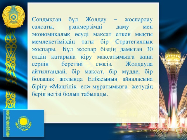 Сондықтан бұл Жолдау – жоспарлау саясаты, ұзақмерзімді даму мен экономикалық өсуді мақсат еткен мықты мемлекетіміздің тағы бір Стратегиялық жоспары.   Бұл жоспар біздің дамыған 30 елдің қатарына кіру мақсатымызға жаңа серпін беретіні сөзсіз. Жолдауда айтылғандай, бір мақсат, бір мүдде, бір болашақ жолында Елбасының айналасына бірігу  « Мәңгілік ел »  мұратымызға жетудің берік негізі болып табылады.