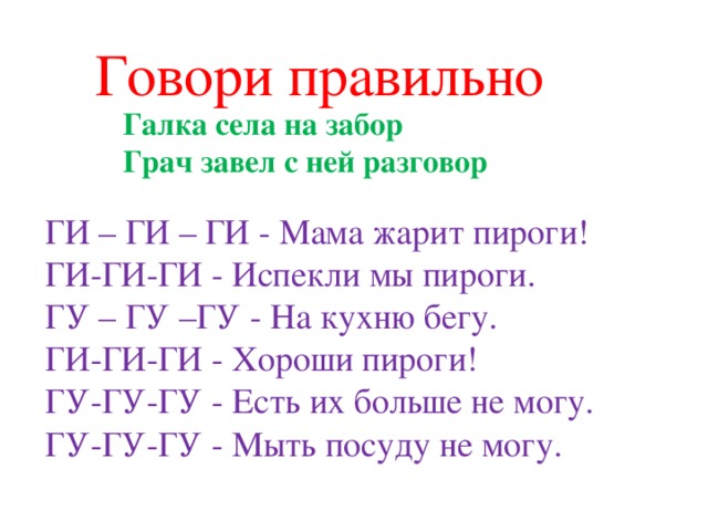 Говори правильно Галка села на забор  Грач завел с ней разговор ГИ – ГИ – ГИ - Мама жарит пироги! ГИ-ГИ-ГИ - Испекли мы пироги. ГУ – ГУ –ГУ - На кухню бегу. ГИ-ГИ-ГИ - Хороши пироги! ГУ-ГУ-ГУ - Есть их больше не могу. ГУ-ГУ-ГУ - Мыть посуду не могу.