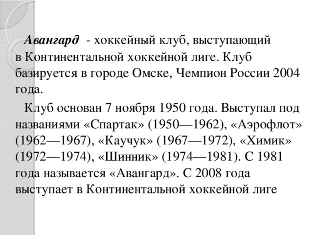 Авангард   - хоккейный клуб, выступающий в Континентальной хоккейной лиге. Клуб базируется в городе Омске, Чемпион России 2004 года. Клуб основан 7 ноября 1950 года. Выступал под названиями «Спартак» (1950—1962), «Аэрофлот» (1962—1967), «Каучук» (1967—1972), «Химик» (1972—1974), «Шинник» (1974—1981). С 1981 года называется «Авангард». С 2008 года выступает в Континентальной хоккейной лиге