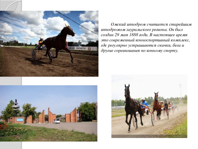 Омский ипподром считается старейшим ипподромом зауральского региона. Он был создан 29 мая 1888 года. В настоящее время это современный конноспортивный комплекс, где регулярно устраиваются скачки, бега и другие соревнования по конному спорту.