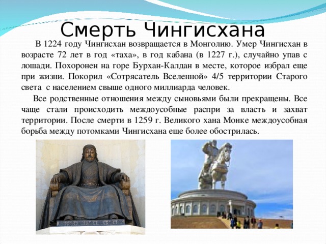 Смерть Чингисхана  В 1224 году Чингисхан возвращается в Монголию. Умер Чингисхан в возрасте 72 лет в год «таха», в год кабана (в 1227 г.), случайно упав с лошади. Похоронен на горе Бурхан-Калдан в месте, которое избрал еще при жизни. Покорил «Сотрясатель Вселенной» 4/5 территории Старого света с населением свыше одного миллиарда человек.  Все родственные отношения между сыновьями были прекращены. Все чаще стали происходить междоусобные распри за власть и захват территории. После смерти в 1259 г. Великого хана Монке междоусобная борьба между потомками Чингисхана еще более обострилась.