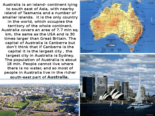 Australia is an island- continent lying to south east of Asia, with nearby island of Tasmania and a number of smaller islands.  it is the only country in the world, which occupies the territory of the whole continent. Australia covers an area of 7.7 mln sq. km, the same as the USA and is 30 times larger than Great Britain. The capital of Australia is Canberra but don't think that if Canberra is the capital it is the largest city , the largest city in Australia is Sydney.  The population of Australia is about 18 mln. People cannot live where there is no water, and so most of people in Australia live in the richer south-east part of Australia.
