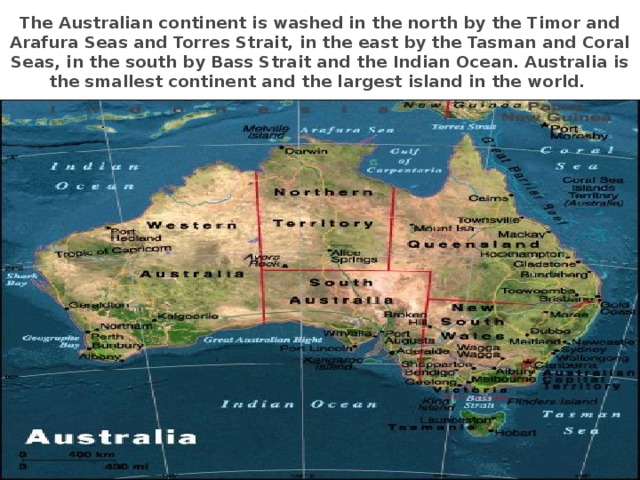 The Australian continent is washed in the north by the Timor and Arafura Seas and Torres Strait, in the east by the Tasman and Coral Seas, in the south by Bass Strait and the Indian Ocean. Australia is the smallest continent and the largest island in the world.