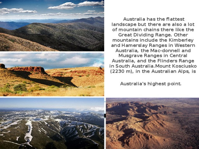 Australia has the flattest landscape but there are also a lot of mountain chains there like the Great Dividing Range. Other mountains include the Kimbеrley and Hamerslay Ranges in Western Australia, the Mac-donnell and Musgrave Ranges in Central Australia, and the Flinders Range in South Australia.Mount Kosciusko (2230 m), in the Australian Alps, is Australia's highest point.  