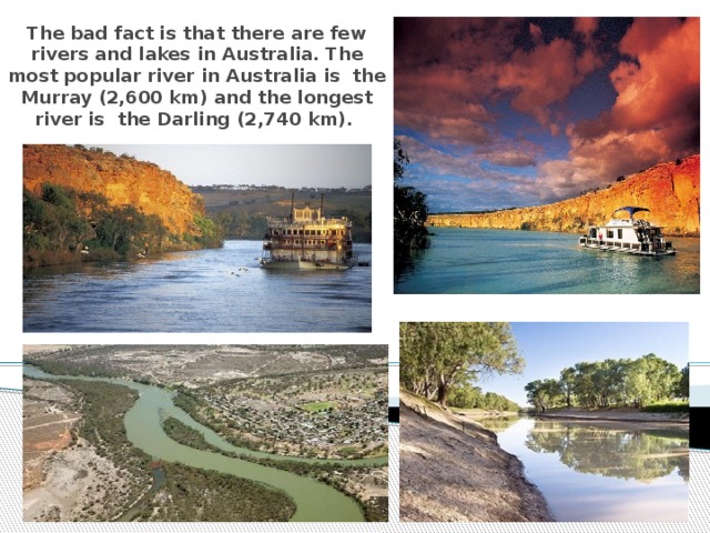 The bad fact is that there are few rivers and lakes in Australia. The most popular river in Australia is the Murray (2,600 km) and the longest river is  the Darling (2,740 km).