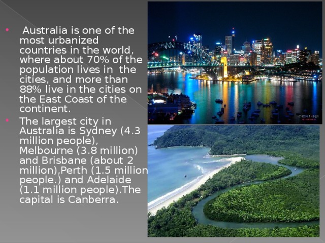 Australia is one of the most urbanized countries in the world, where about 70% of the population lives in the cities, and more than 88% live in the cities on the East Coast of the continent. The largest city in Australia is Sydney (4.3 million people), Melbourne (3.8 million) and Brisbane (about 2 million),Perth (1.5 million people.) а nd Adelaide (1.1 million people).The capital is Canberra.
