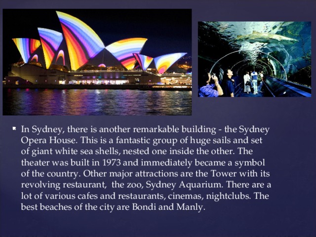 In Sydney, there is another remarkable building - the Sydney Opera House. This is a fantastic group of huge sails and set of giant white sea shells, nested one inside the other. The theater was built in 1973 and immediately became a symbol of the country. Other major attractions are the Tower with its revolving restaurant, the zoo, Sydney Aquarium. There are a lot of various cafes and restaurants, cinemas, nightclubs. The best beaches of the city are Bondi and Manly.