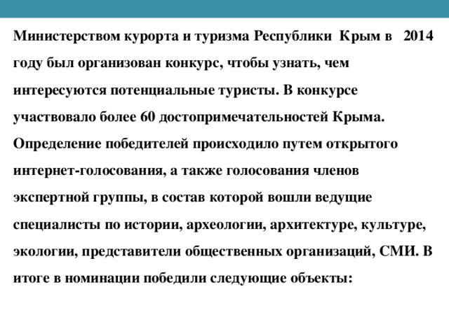 Министерством курорта и туризма Республики Крым в 2014 году был организован конкурс, чтобы узнать, чем интересуются потенциальные туристы. В конкурсе участвовало более 60 достопримечательностей Крыма. Определение победителей происходило путем открытого интернет-голосования, а также голосования членов экспертной группы, в состав которой вошли ведущие специалисты по истории, археологии, архитектуре, культуре, экологии, представители общественных организаций, СМИ. В итоге в номинации победили следующие объекты: