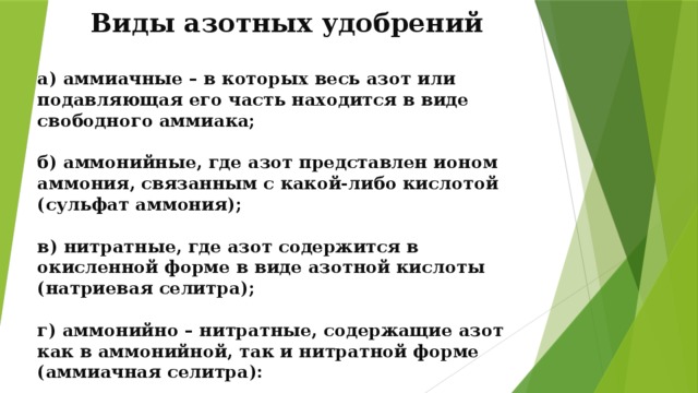 Виды азотных удобрений а) аммиачные – в которых весь азот или подавляющая его часть находится в виде свободного аммиака;  б) аммонийные, где азот представлен ионом аммония, связанным с какой-либо кислотой (сульфат аммония);  в) нитратные, где азот содержится в окисленной форме в виде азотной кислоты (натриевая селитра);  г) аммонийно – нитратные, содержащие азот как в аммонийной, так и нитратной форме (аммиачная селитра):  д) амидные, в которых азот содержится в амидной форме (мочевина).