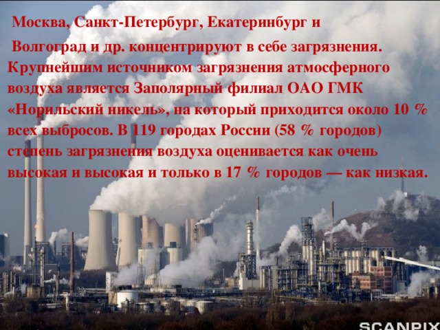   Москва, Санкт-Петербург, Екатеринбург и   Волгоград и др. концентрируют в себе загрязнения. Крупнейшим источником загрязнения атмосферного воздуха является Заполярный филиал ОАО ГМК «Норильский никель», на который приходится около 10 % всех выбросов. В 119 городах России (58 % городов) степень загрязнения воздуха оценивается как очень высокая и высокая и только в 17 % городов — как низкая. 