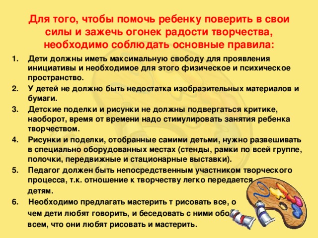 Для того, чтобы помочь ребенку поверить в свои силы и зажечь огонек радости творчества, необходимо соблюдать основные правила: Дети должны иметь максимальную свободу для проявления инициативы и необходимое для этого физическое и психическое пространство. У детей не должно быть недостатка изобразительных материалов и бумаги. Детские поделки и рисунки не должны подвергаться критике, наоборот, время от времени надо стимулировать занятия ребенка творчеством. Рисунки и поделки, отобранные самими детьми, нужно развешивать в специально оборудованных местах (стенды, рамки по всей группе, полочки, передвижные и стационарные выставки). Педагог должен быть непосредственным участником творческого процесса, т.к. отношение к творчеству легко передается  детям.  Необходимо предлагать мастерить т рисовать все, о  чем дети любят говорить, и беседовать с ними обо  всем, что они любят рисовать и мастерить.