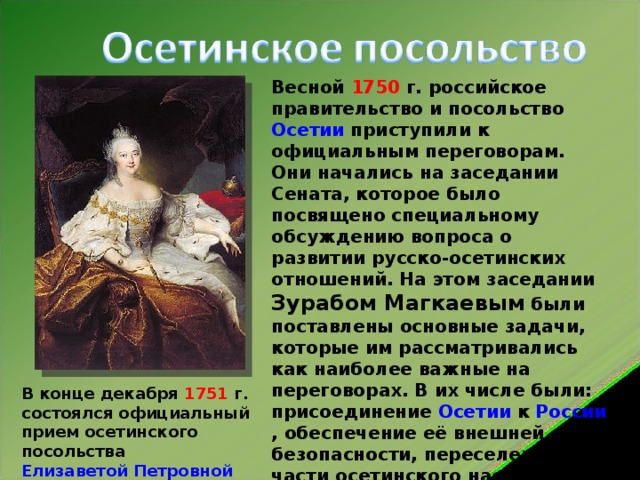 Весной 1750 г. российское правительство и посольство Осетии приступили к официальным переговорам. Они начались на заседании Сената, которое было посвящено специальному обсуждению вопроса о развитии русско-осетинских отношений. На этом заседании Зурабом Магкаевым были поставлены основные задачи, которые им рассматривались как наиболее важные на переговорах. В их числе были: присоединение Осетии к России , обеспечение её внешней безопасности, переселение части осетинского населения на предгорные равнины Центрального Кавказа и установление взаимовыгодных торговых отношений В конце декабря 1751 г. состоялся официальный прием осетинского посольства Елизаветой Петровной