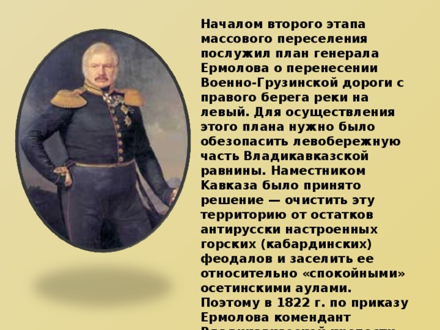 Началом второго этапа массового переселения послужил план генерала Ермолова о перенесении Военно-Грузинской дороги с правого берега реки на левый. Для осуществления этого плана нужно было обезопасить левобережную часть Владикавказской равнины. Наместником Kавказа было принято решение — очистить эту территорию от остатков антирусски настроенных горских (кабардинских) феодалов и заселить ее относительно «спокойными» осетинскими аулами. Поэтому в 1822 г. по приказу Ермолова комендант Владикавказской крепости полковник Скворцов разделил всю левобережную часть Терека на участки и указал осетинам земли, где можно селиться