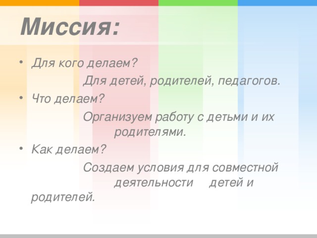 Миссия: Для кого делаем?    Для детей, родителей, педагогов. Что делаем?    Организуем работу с детьми и их    родителями. Как делаем?     Создаем условия для совместной    деятельности  детей и родителей.