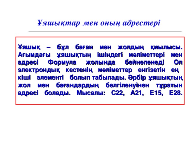 Ұяшықтар мен оның адрестер і Ұяшық – бұл баған мен жолдың қиылысы. Ағымдағы ұяшықтың ішіндегі мәліметтері мен адресі Формула жолында бейнеленеді Ол электрондық кестенің мәліметтер енгізетін ең кіші элементі болып табылады. Әрбір ұяшықтың жол мен бағандардың белгіленуінен тұратын адресі болады. Мысалы: С22 , А 21, Е15 , Е28 .