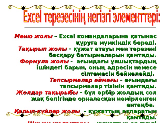 Меню жолы  – Excel командаларына қатынас құруға мүмкіндік береді. Тақырып жолы  – құжат атауы мен терезені басқару батырмаларын қамтиды. Формула жолы  - ағымдағы ұяшықтардың ішіндегі барын, оның адресін немесе сілтемесін бейнелейді. Тапсырмалар аймағы  – ағымдағы тапсырмалар тізімін қамтиды. Жолдар тақырыбы  – бұл әрбір жолдың сол жақ бөлігінде орналасқан нөмірленген ентаңба. Қалып-күйлер жолы  – құжаттың ақпаратын қамтиды. Шиыру жолақтары  - құжаттың әр түрлі бөліктерін қарауға мүмкіндік береді.