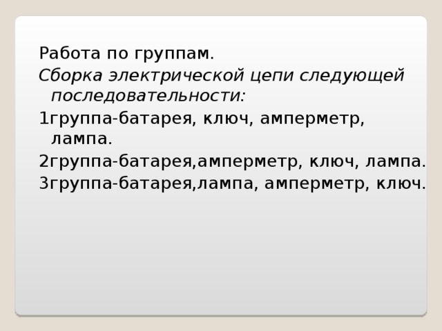 Работа по группам. Сборка электрической цепи следующей последовательности: 1группа-батарея, ключ, амперметр, лампа. 2группа-батарея,амперметр, ключ, лампа. 3группа-батарея,лампа, амперметр, ключ.