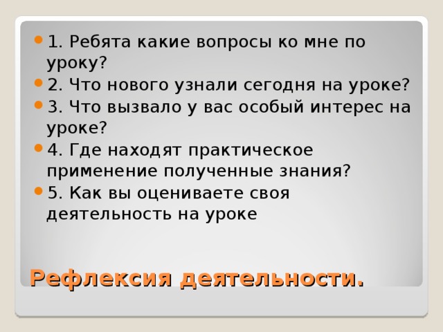 1. Ребята какие вопросы ко мне по уроку? 2. Что нового узнали сегодня на уроке? 3. Что вызвало у вас особый интерес на уроке? 4. Где находят практическое применение полученные знания? 5. Как вы оцениваете своя деятельность на уроке