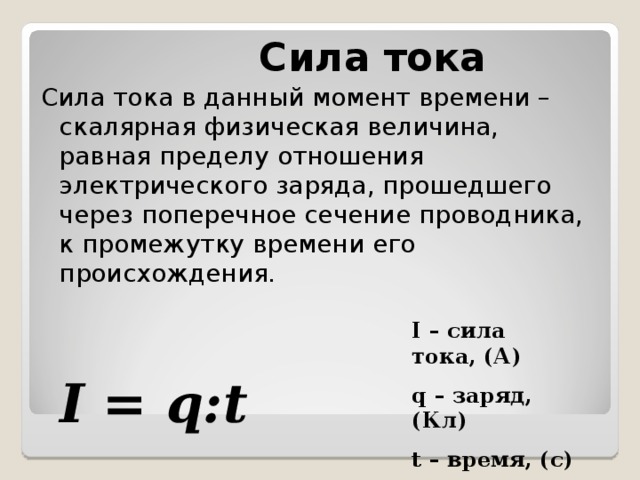 Сила тока Сила тока в данный момент времени – скалярная физическая величина, равная пределу отношения электрического заряда, прошедшего через поперечное сечение проводника, к промежутку времени его происхождения.  I – сила тока, (А) q – заряд, (Кл) t – время, (с) I = q:t