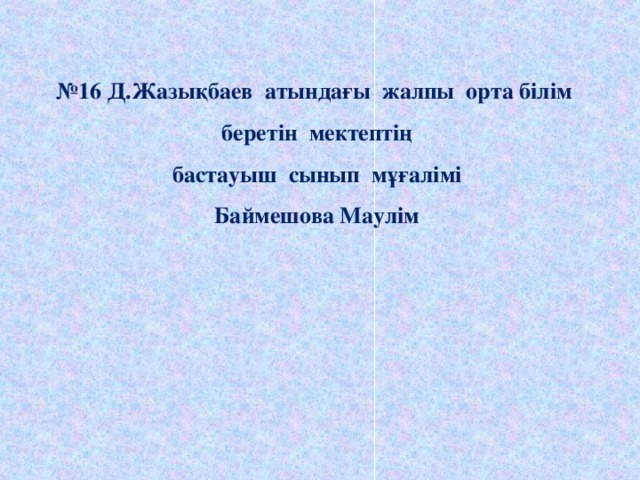 № 16 Д.Жазықбаев атындағы жалпы орта білім беретін мектептің бастауыш сынып мұғалімі Баймешова Маулім