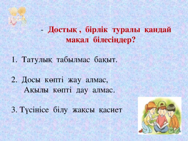 - Достық , бірлік туралы қандай  мақал білесіңдер?   1. Татулық табылмас бақыт.   2. Досы көпті жау алмас,  Ақылы көпті дау алмас.   3. Түсінісе білу жақсы қасиет