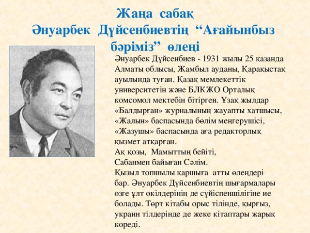 Жаңа сабақ  Әнуарбек Дүйсенбиевтің “Ағайынбыз бәріміз” өлеңі Әнуарбек Дүйсенбиев - 1931 жылы 25 қазанда Алматы облысы, Жамбыл ауданы, Қарақыстақ ауылында туған. Қазақ мемлекеттік университетін және БЛКЖО Орталық комсомол мектебін бітірген. Ұзақ жылдар «Балдырған» журналының жауапты хатшысы, «Жалын» баспасында бөлім меңгерушісі, «Жазушы» баспасында аға редакторлық қызмет атқарған. Ақ қозы, Мамыттың бейіті,  Сабанмен байыған Сәлім.  Қызыл топшылы қаршыға атты өлеңдері бар.  Әнуарбек Дүйсенбиевтің шығармалары өзге ұлт өкілдерінің де сүйіспеншілігіне ие болады. Төрт кітабы орыс тілінде, қырғыз, украин тілдерінде де жеке кітаптары жарық көреді.