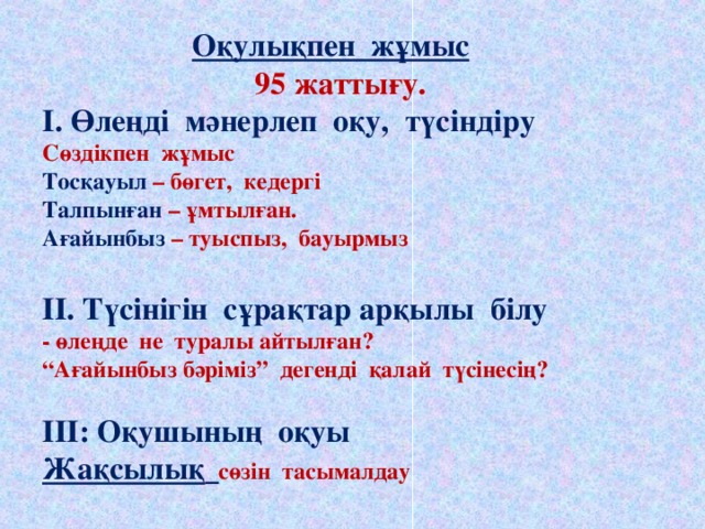 Оқулықпен жұмыс  95 жаттығу.  І. Өлеңді мәнерлеп оқу, түсіндіру  Сөздікпен жұмыс  Тосқауыл – бөгет, кедергі  Талпынған – ұмтылған.  Ағайынбыз – туыспыз, бауырмыз   ІІ. Түсінігін сұрақтар арқылы білу  - өлеңде не туралы айтылған?  “Ағайынбыз бәріміз” дегенді қалай түсінесің?   ІІІ: Оқушының оқуы  Жақсылық  сөзін тасымалдау